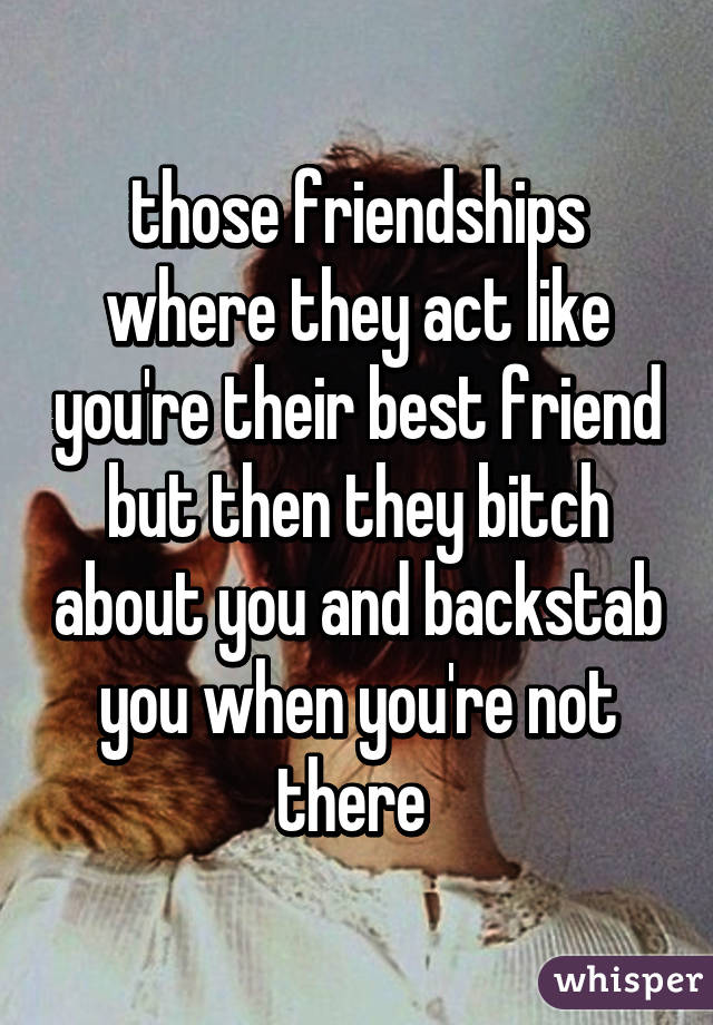 those friendships where they act like you're their best friend but then they bitch about you and backstab you when you're not there 