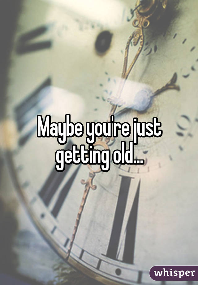 Maybe you're just getting old...