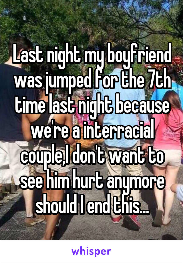 Last night my boyfriend was jumped for the 7th time last night because we're a interracial couple,I don't want to see him hurt anymore should I end this...