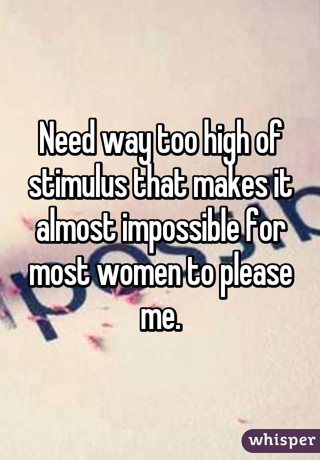 Need way too high of stimulus that makes it almost impossible for most women to please me.