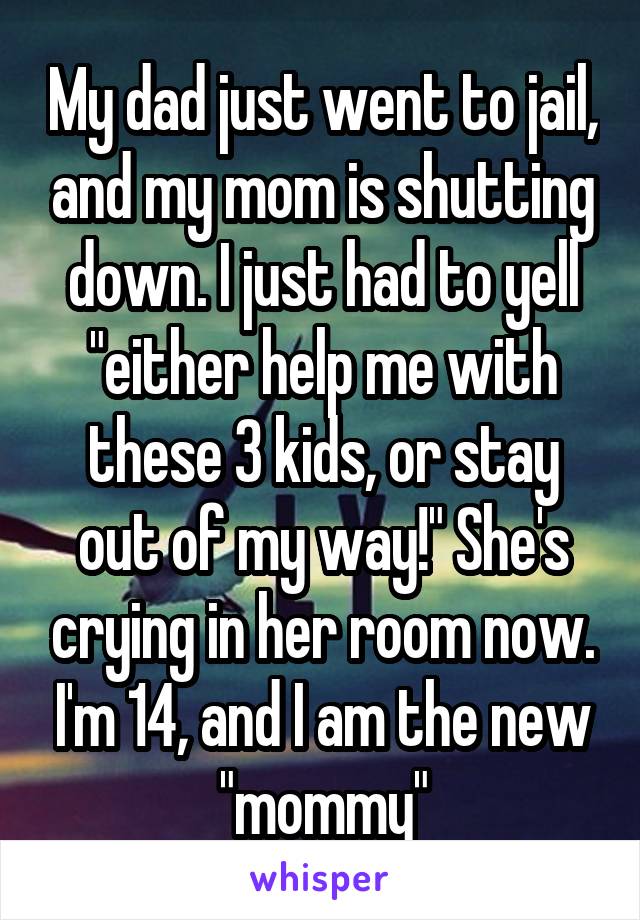 My dad just went to jail, and my mom is shutting down. I just had to yell "either help me with these 3 kids, or stay out of my way!" She's crying in her room now. I'm 14, and I am the new "mommy"