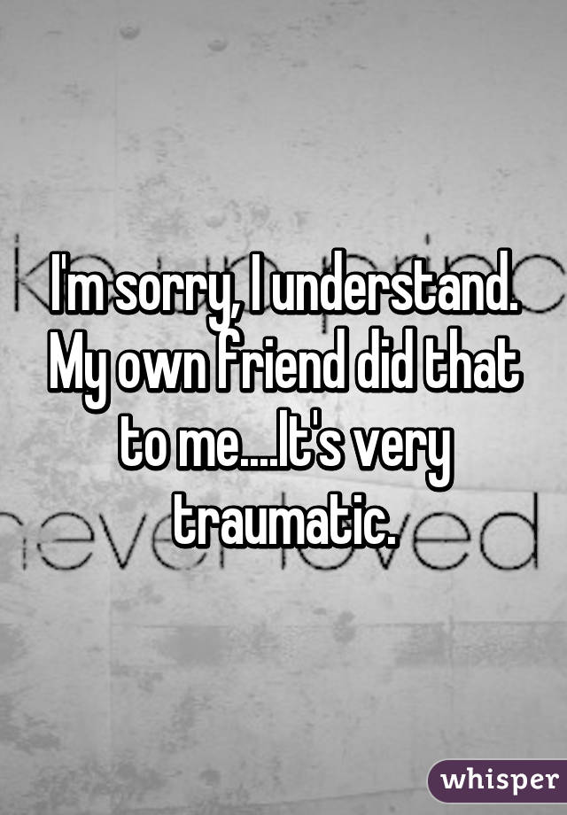 I'm sorry, I understand. My own friend did that to me....It's very traumatic.
