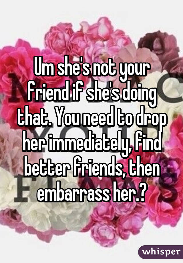 Um she's not your friend if she's doing that. You need to drop her immediately, find better friends, then embarrass her.😐