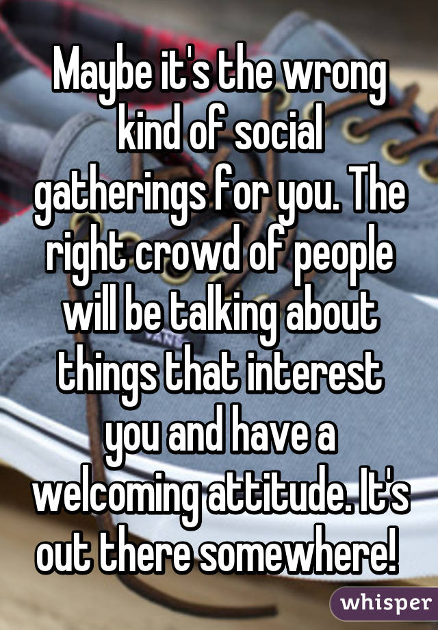 Maybe it's the wrong kind of social gatherings for you. The right crowd of people will be talking about things that interest you and have a welcoming attitude. It's out there somewhere! 