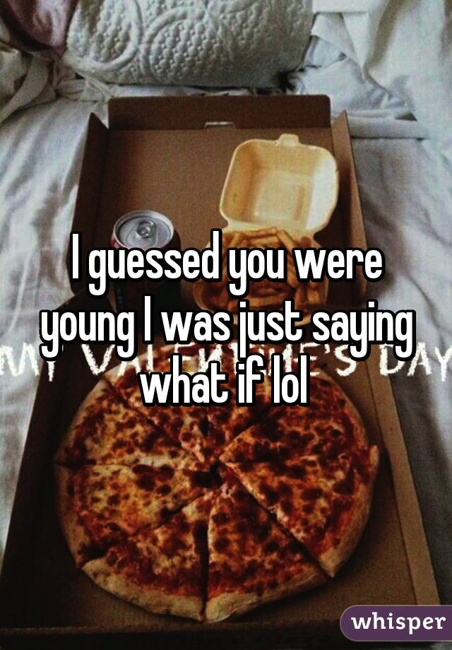 I guessed you were young I was just saying what if lol 