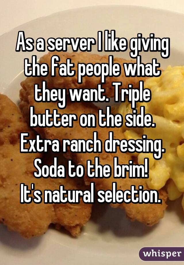 As a server I like giving the fat people what they want. Triple butter on the side. Extra ranch dressing. Soda to the brim! 
It's natural selection. 
