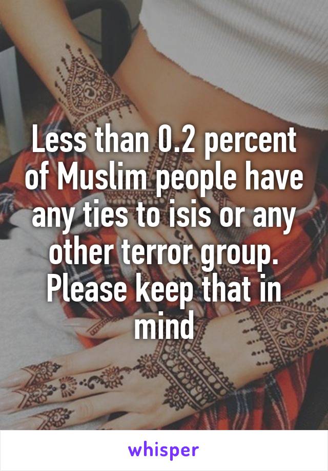 Less than 0.2 percent of Muslim people have any ties to isis or any other terror group. Please keep that in mind