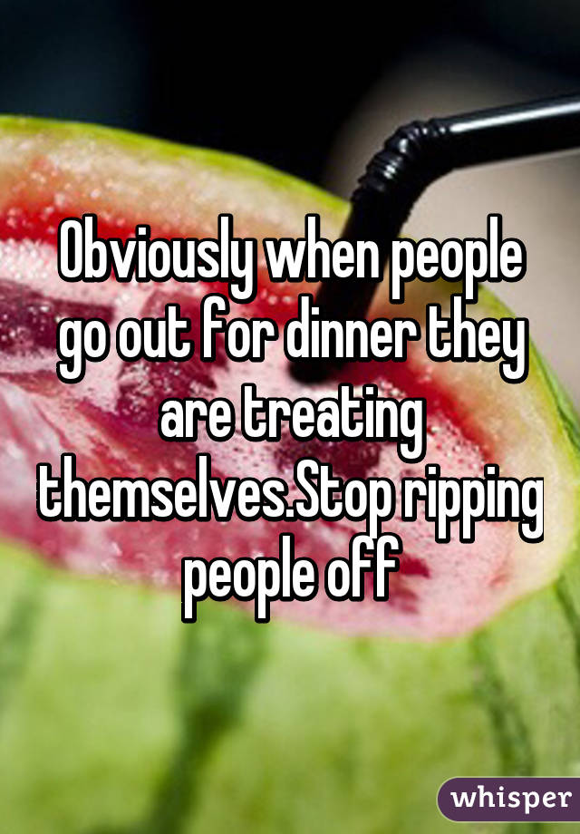 Obviously when people go out for dinner they are treating themselves.Stop ripping people off