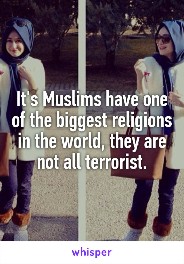 It's Muslims have one of the biggest religions in the world, they are not all terrorist.