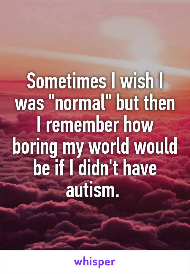 Sometimes I wish I was "normal" but then I remember how boring my world would be if I didn't have autism. 