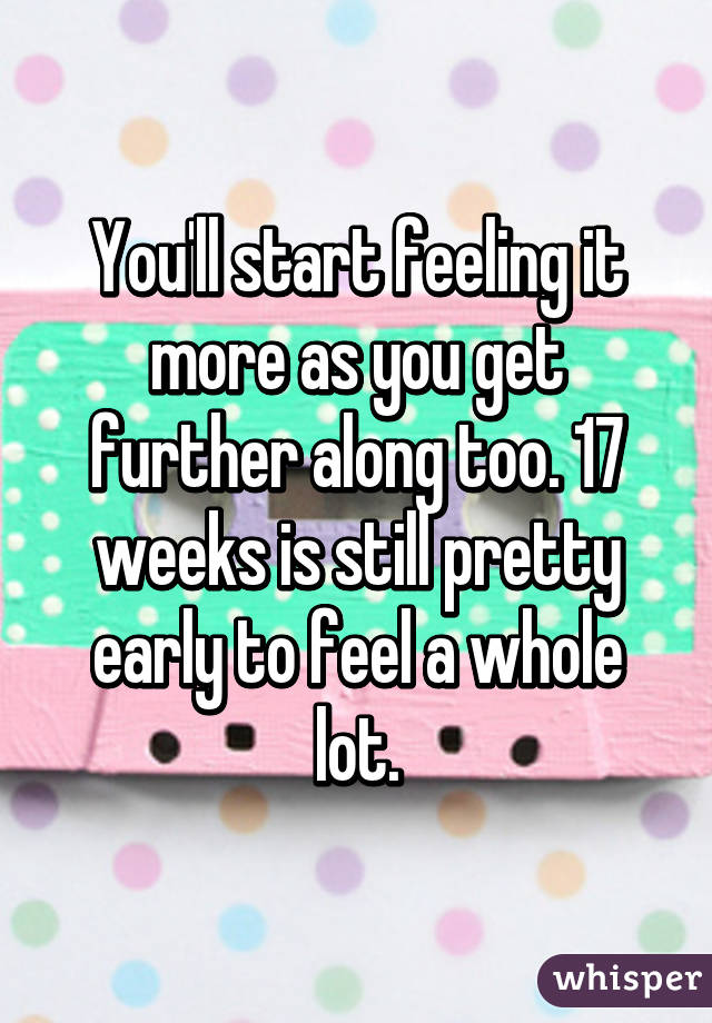 You'll start feeling it more as you get further along too. 17 weeks is still pretty early to feel a whole lot.