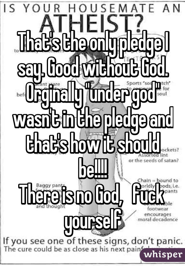 That's the only pledge I say. Good without God. Orginally "under god" wasn't in the pledge and that's how it should be!!!!
There is no God,   fuck  yourself