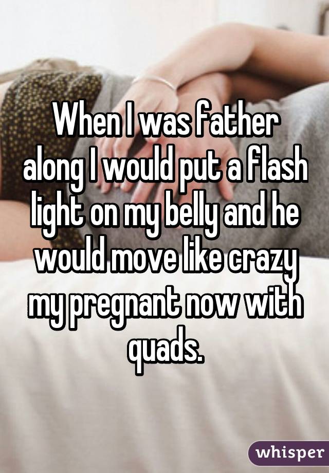 When I was father along I would put a flash light on my belly and he would move like crazy my pregnant now with quads.