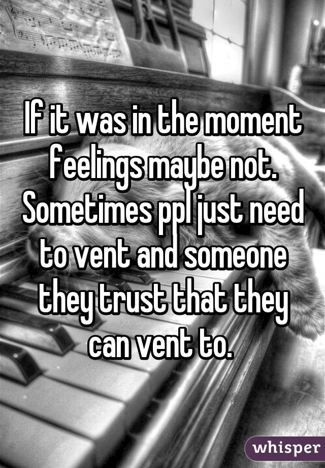 If it was in the moment feelings maybe not. Sometimes ppl just need to vent and someone they trust that they can vent to. 