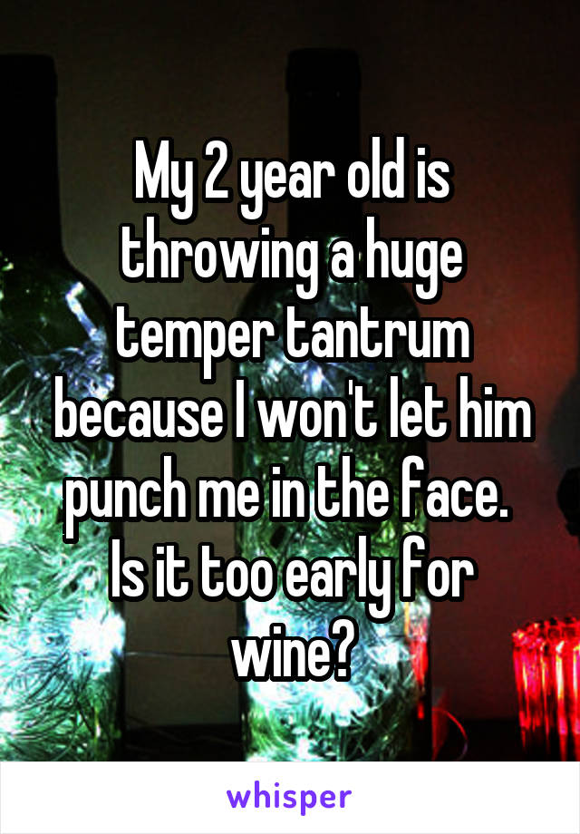 My 2 year old is throwing a huge temper tantrum because I won't let him punch me in the face. 
Is it too early for wine?