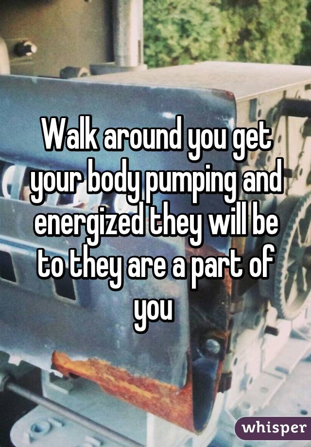Walk around you get your body pumping and energized they will be to they are a part of you 