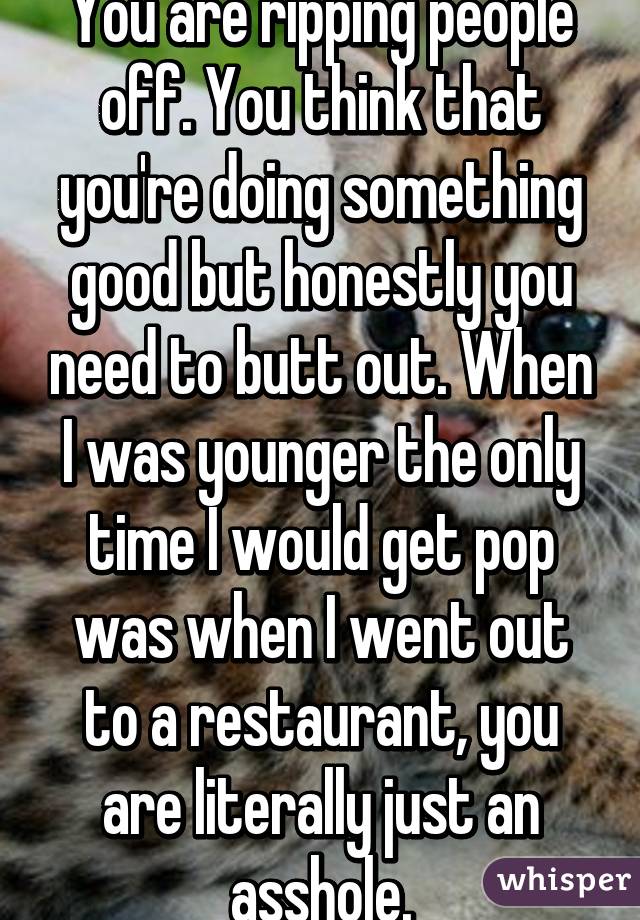 You are ripping people off. You think that you're doing something good but honestly you need to butt out. When I was younger the only time I would get pop was when I went out to a restaurant, you are literally just an asshole.