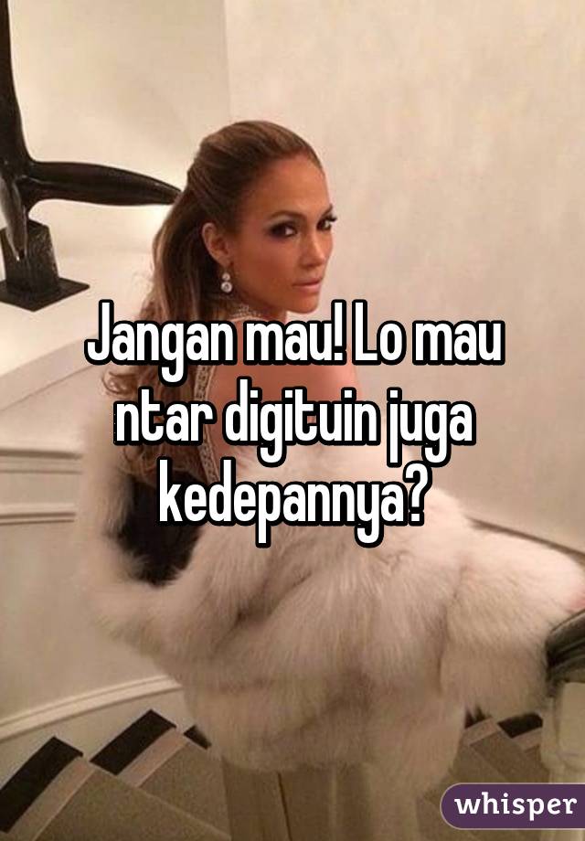 Jangan mau! Lo mau ntar digituin juga kedepannya?