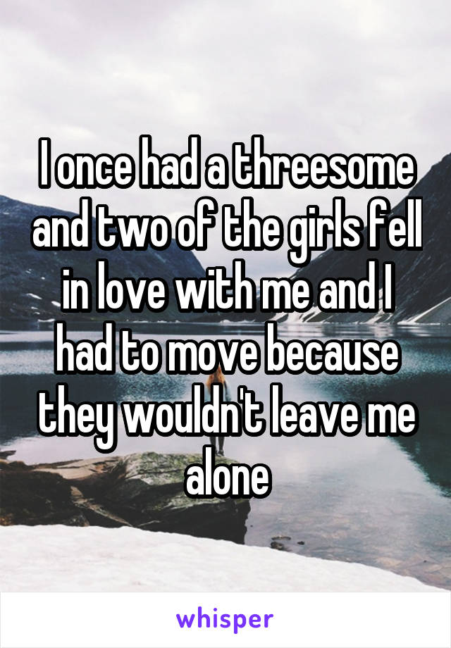 I once had a threesome and two of the girls fell in love with me and I had to move because they wouldn't leave me alone