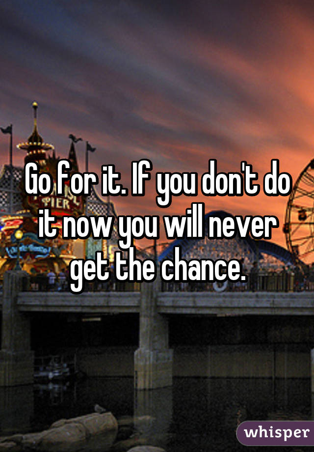Go for it. If you don't do it now you will never get the chance.