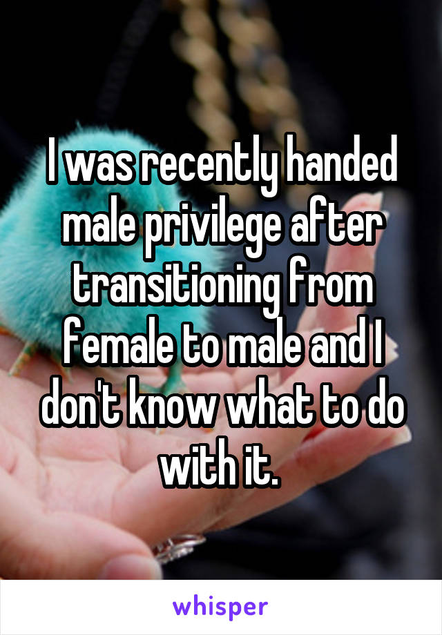 I was recently handed male privilege after transitioning from female to male and I don't know what to do with it. 