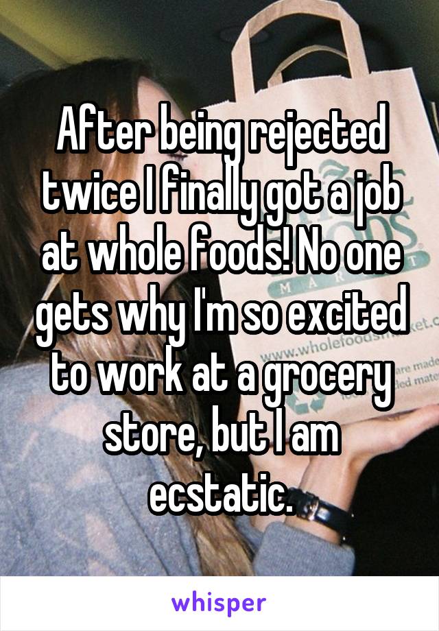 After being rejected twice I finally got a job at whole foods! No one gets why I'm so excited to work at a grocery store, but I am ecstatic.
