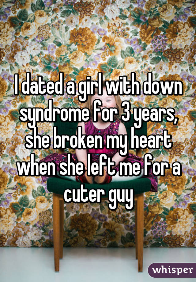 I dated a girl with down syndrome for 3 years, she broken my heart when she left me for a cuter guy