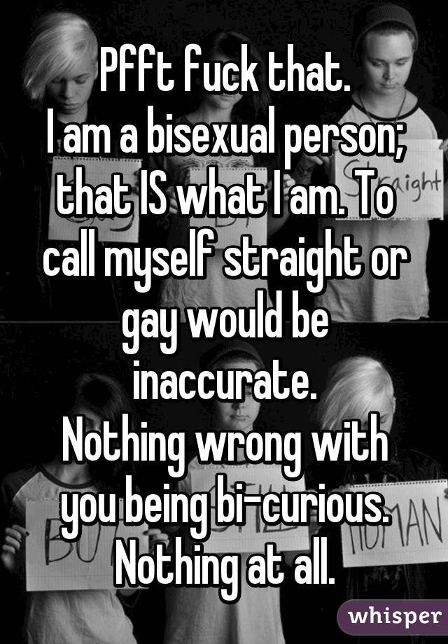 Pfft fuck that.
I am a bisexual person; that IS what I am. To call myself straight or gay would be inaccurate.
Nothing wrong with you being bi-curious. Nothing at all.