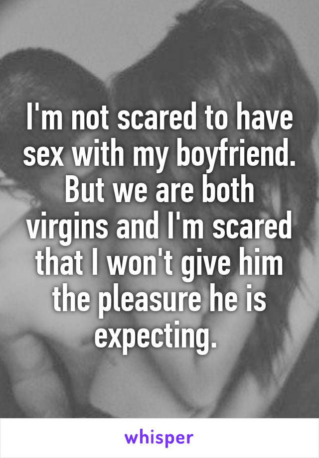 I'm not scared to have sex with my boyfriend. But we are both virgins and I'm scared that I won't give him the pleasure he is expecting. 