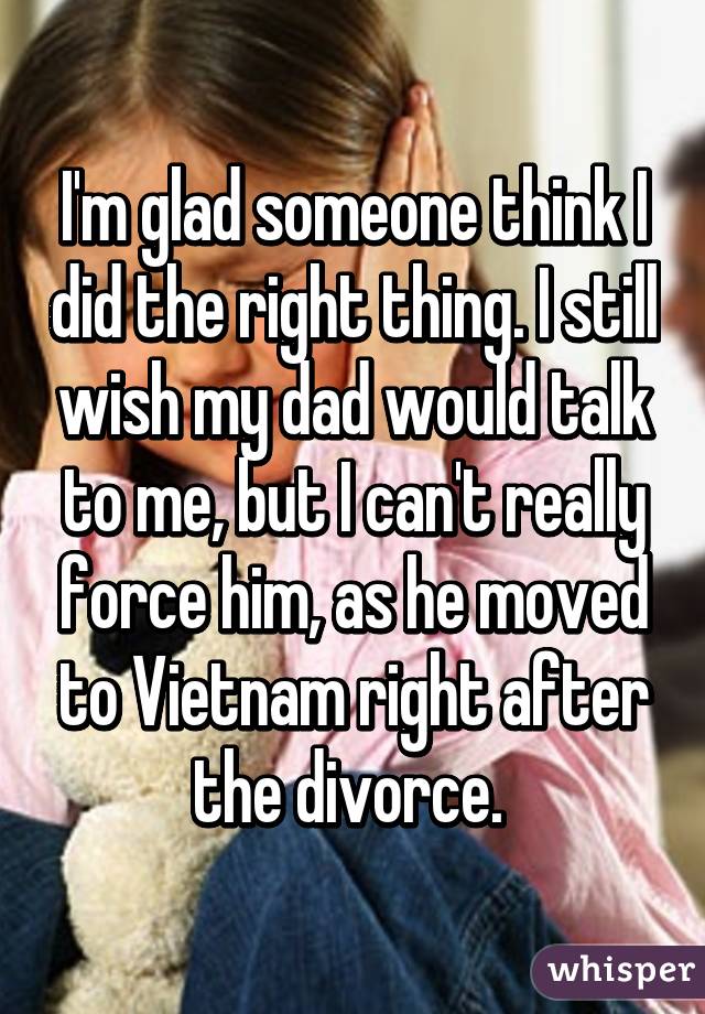 I'm glad someone think I did the right thing. I still wish my dad would talk to me, but I can't really force him, as he moved to Vietnam right after the divorce. 