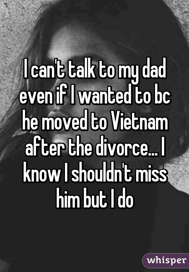 I can't talk to my dad even if I wanted to bc he moved to Vietnam after the divorce... I know I shouldn't miss him but I do