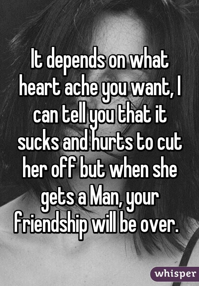 It depends on what heart ache you want, I can tell you that it sucks and hurts to cut her off but when she gets a Man, your friendship will be over.  