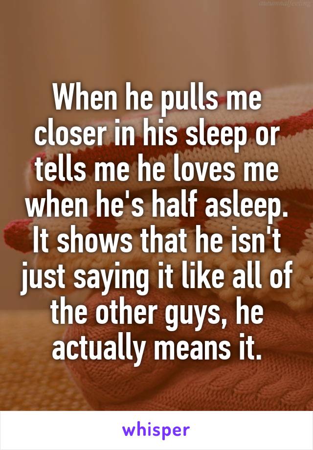 When he pulls me closer in his sleep or tells me he loves me when he's half asleep. It shows that he isn't just saying it like all of the other guys, he actually means it.