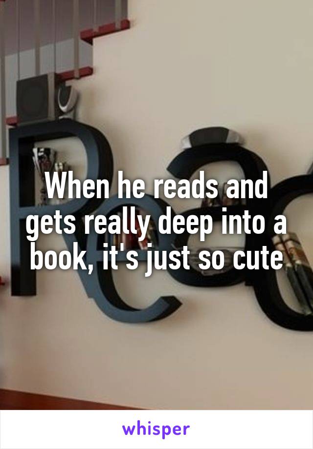 When he reads and gets really deep into a book, it's just so cute