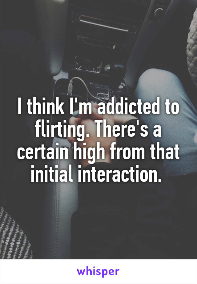 I think I'm addicted to flirting. There's a certain high from that initial interaction. 