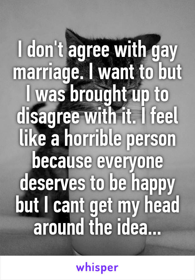 I don't agree with gay marriage. I want to but I was brought up to disagree with it. I feel like a horrible person because everyone deserves to be happy but I cant get my head around the idea...