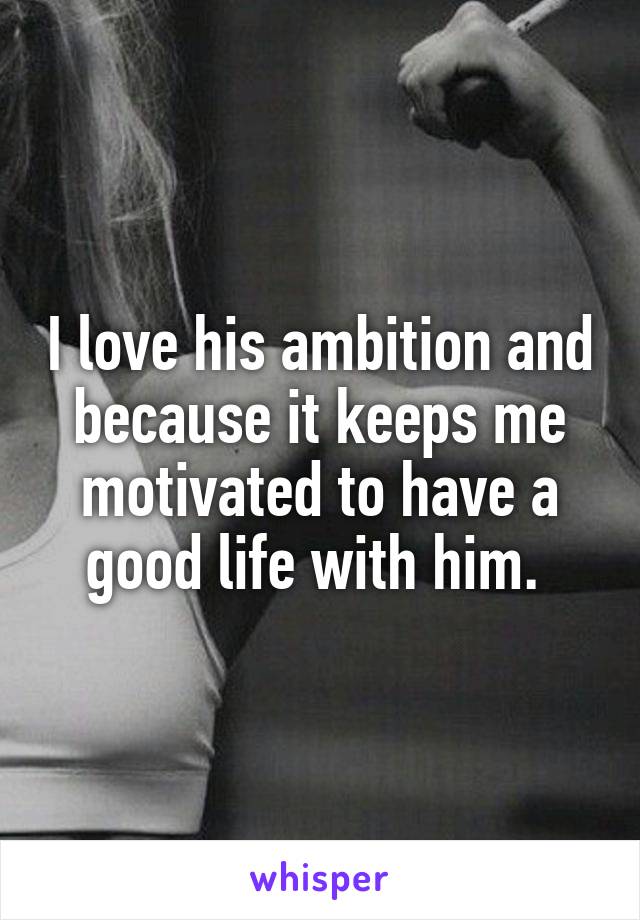 I love his ambition and because it keeps me motivated to have a good life with him. 