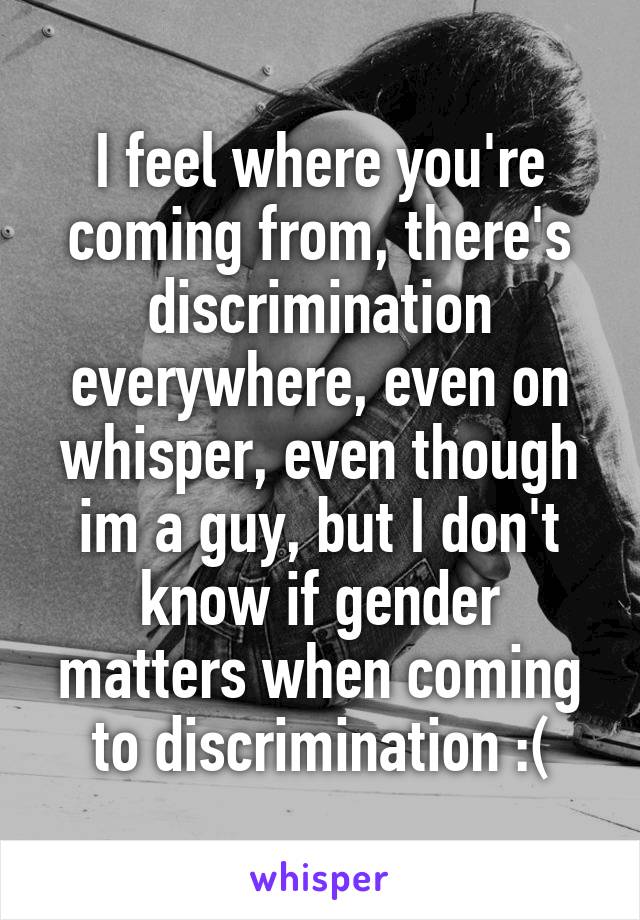 I feel where you're coming from, there's discrimination everywhere, even on whisper, even though im a guy, but I don't know if gender matters when coming to discrimination :(