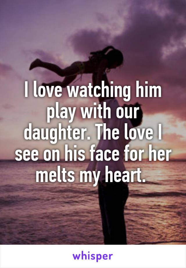 I love watching him play with our daughter. The love I see on his face for her melts my heart. 