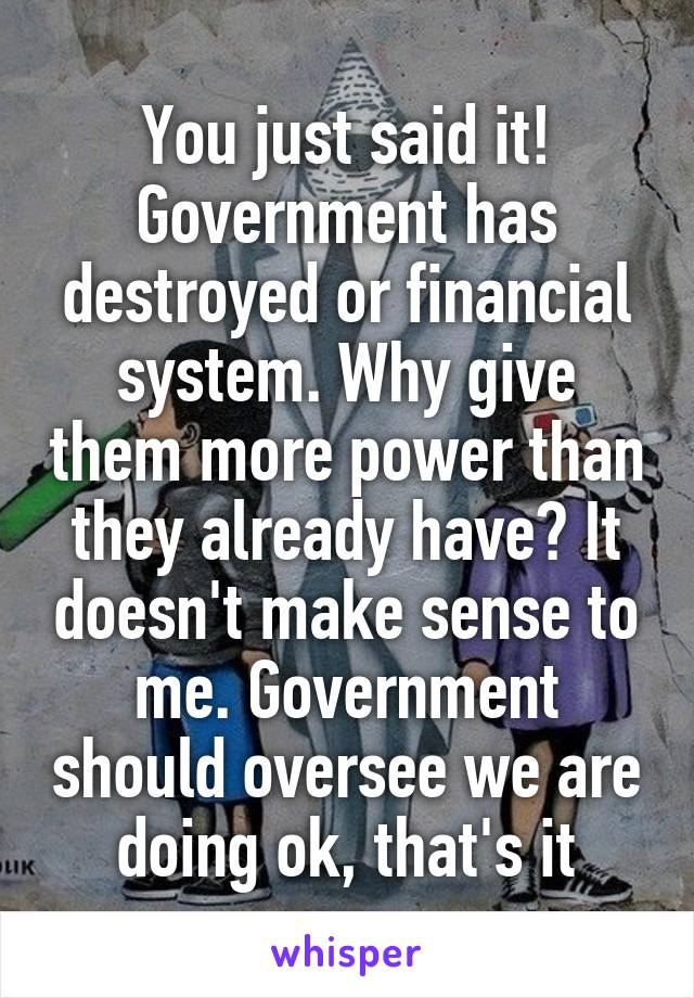 You just said it! Government has destroyed or financial system. Why give them more power than they already have? It doesn't make sense to me. Government should oversee we are doing ok, that's it