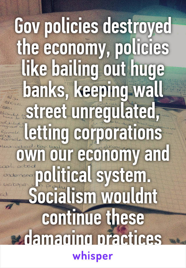 Gov policies destroyed the economy, policies like bailing out huge banks, keeping wall street unregulated, letting corporations own our economy and political system. Socialism wouldnt continue these damaging practices