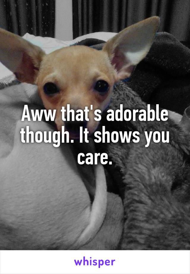 Aww that's adorable though. It shows you care.