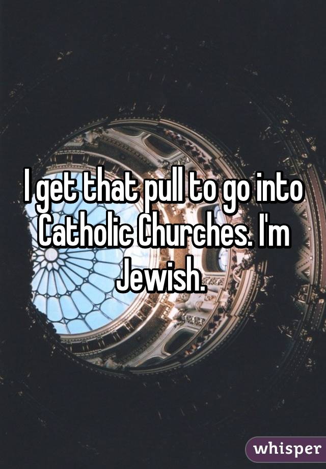 I get that pull to go into Catholic Churches. I'm Jewish. 