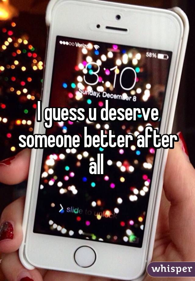 I guess u deserve someone better after all 