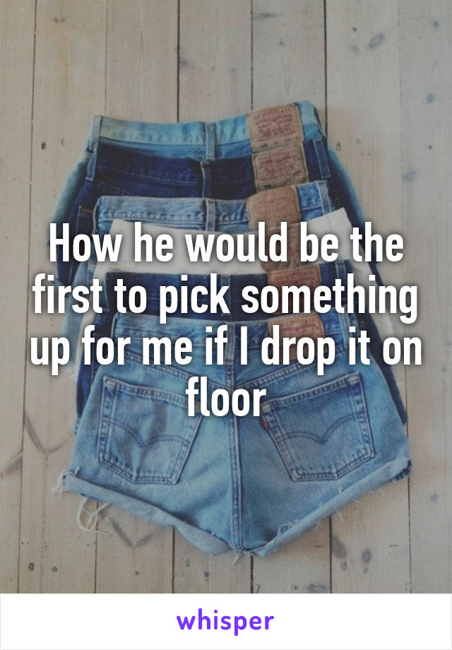 How he would be the first to pick something up for me if I drop it on floor