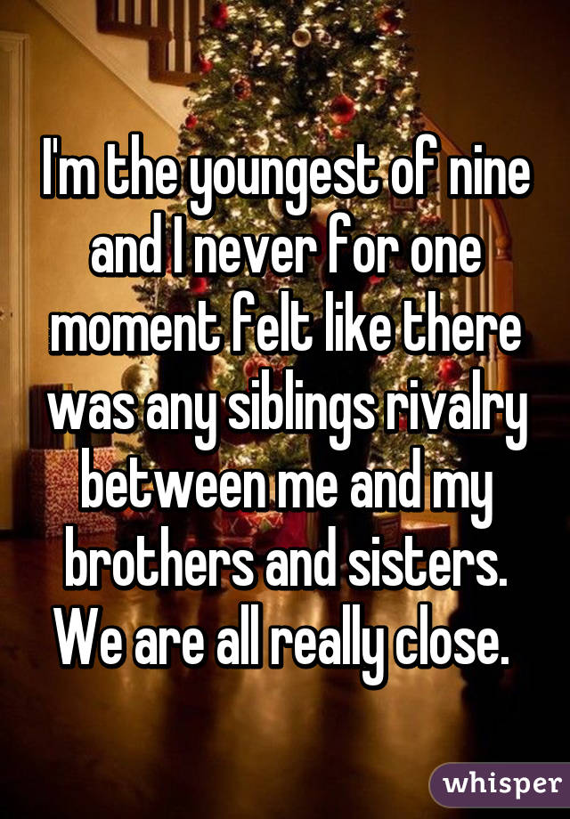 I'm the youngest of nine and I never for one moment felt like there was any siblings rivalry between me and my brothers and sisters. We are all really close. 