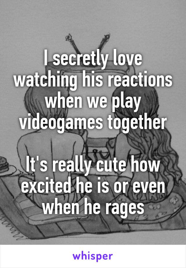 I secretly love watching his reactions when we play videogames together

It's really cute how excited he is or even when he rages