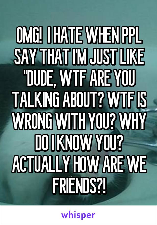 OMG!  I HATE WHEN PPL SAY THAT I'M JUST LIKE "DUDE, WTF ARE YOU TALKING ABOUT? WTF IS WRONG WITH YOU? WHY DO I KNOW YOU? ACTUALLY HOW ARE WE FRIENDS?!