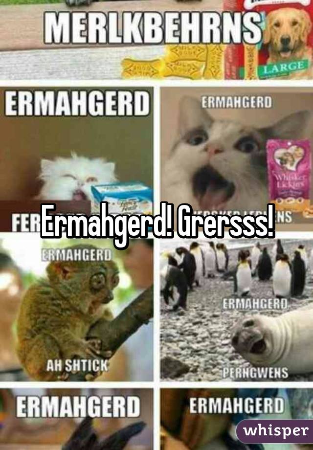 Ermahgerd! Grersss!