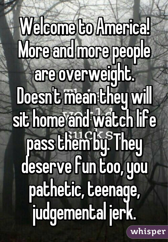 Welcome to America! More and more people are overweight. Doesn't mean they will sit home and watch life pass them by. They deserve fun too, you pathetic, teenage, judgemental jerk.